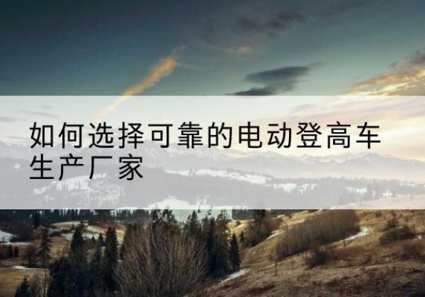 陈仓电动登高车厂家-如何选择可靠的电动登高车生产厂家