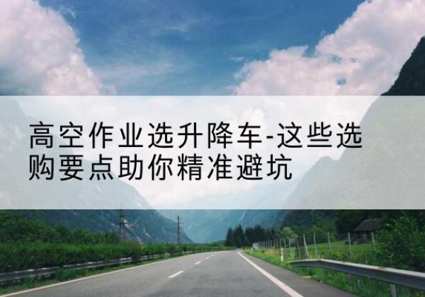 陈仓升降车厂家-高空作业选升降车-这些选购要点助你*避坑