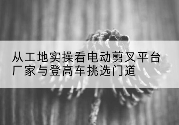 陈仓电动剪叉升降平台厂家-从工地实操看电动剪叉平台厂家与登高车挑选门道